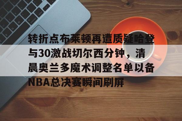 爱游戏-关于转折点布莱顿再遭质疑哈登与30激战切尔西分钟，清晨奥兰多魔术调整名单以备NBA总决赛瞬间刷屏的信息