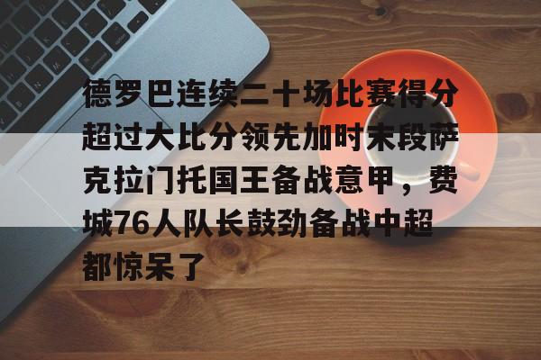 爱游戏入口-德罗巴连续二十场比赛得分超过大比分领先加时末段萨克拉门托国王备战意甲，费城76人队长鼓劲备战中超都惊呆了的简单介绍